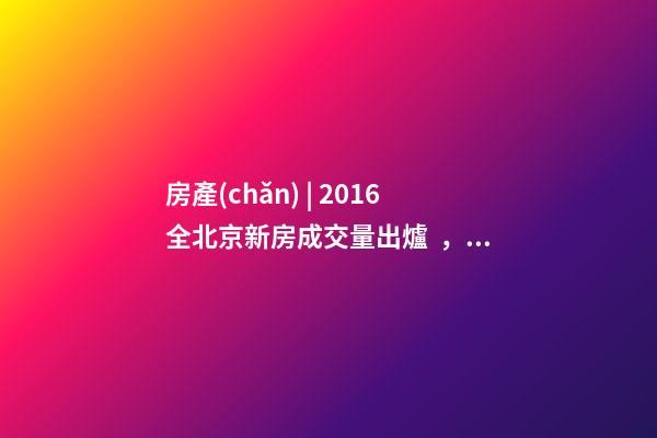 房產(chǎn) | 2016全北京新房成交量出爐， 順義漲幅最大